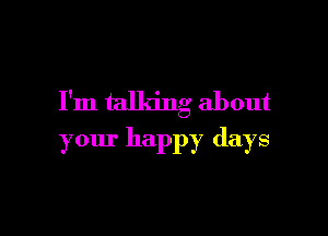 I'm talking about

your happy days
