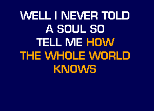 WELL I NEVER TOLD
A SOUL SO
TELL ME HOW
THE WHOLE WORLD
KNOWS