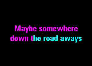 Maybe somewhere

down the road aways