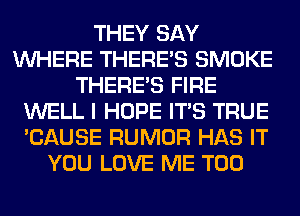 THEY SAY
WHERE THERE'S SMOKE
THERE'S FIRE
WELL I HOPE ITS TRUE
'CAUSE RUMOR HAS IT
YOU LOVE ME TOO