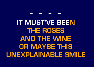 IT MUSTVE BEEN
THE ROSES
AND THE WINE
0R MAYBE THIS
UNEXPLAINABLE SMILE