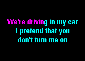 We're driving in my car

I pretend that you
don't turn me on