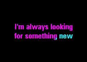 I'm always looking

for something new