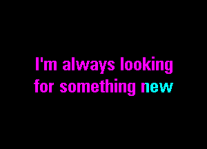 I'm always looking

for something new