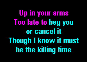 Up in your arms
Too late to beg you

or cancel it
Though I know it must
he the killing time