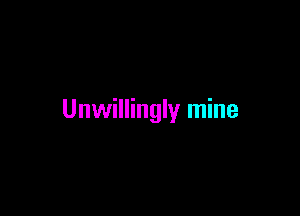 Unwillingly mine