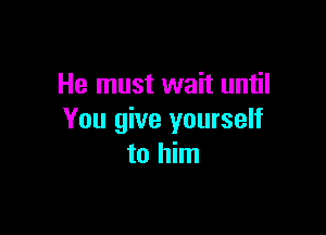 He must wait until

You give yourself
to him