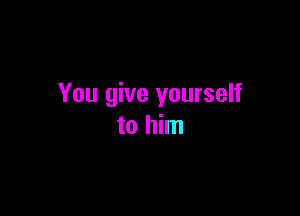 You give yourself

to him