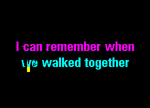 Ican remember when

life walked together