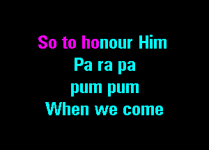 So to honour Him
Pa ra pa

pum pum
When we come