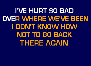 I'VE HURT SO BAD
OVER WHERE WE'VE BEEN
I DON'T KNOW HOW
NOT TO GO BACK

THERE AGAIN