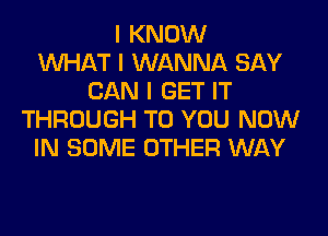 I KNOW
INHAT I WANNA SAY
CAN I GET IT
THROUGH TO YOU NOW
IN SOME OTHER WAY