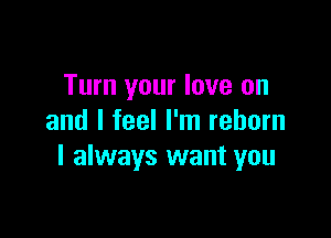 Turn your love on

and I feel I'm reborn
I always want you