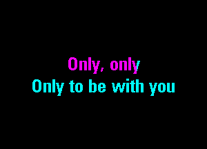 Only, only

Only to be with you