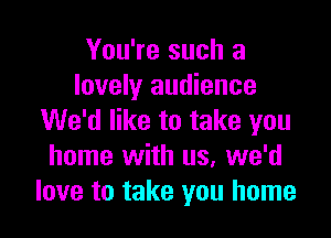 You're such a
lovely audience

We'd like to take you
home with us. we'd
love to take you home