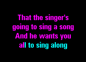 That the singer's
going to sing a song

And he wants you
all to sing along