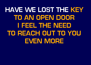 HAVE WE LOST THE KEY
TO AN OPEN DOOR
I FEEL THE NEED
TO REACH OUT TO YOU
EVEN MORE