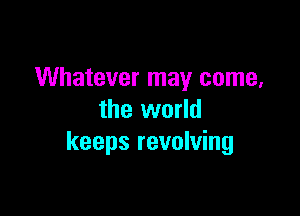 Whatever may come,

the world
keeps revolving