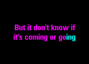 But it don't know if

it's coming or going