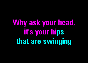 Why ask your head,

it's your hips
that are swinging