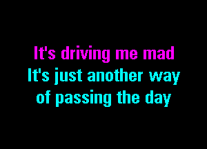 It's driving me mad

It's just another wayr
of passing the day