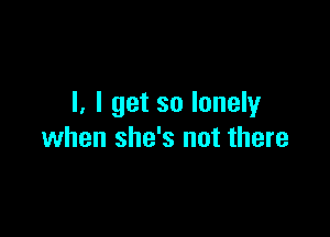 l. I get so lonely

when she's not there