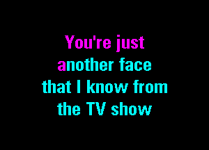 You're iust
another face

that I know from
the TV show