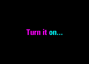 Turn it on...