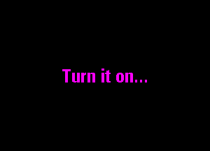 Turn it on...