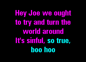 Hey Joe we ought
to try and turn the

world around
It's sinful. so true.
boo hoo