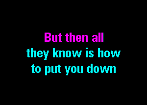 But then all

they know is how
to put you down