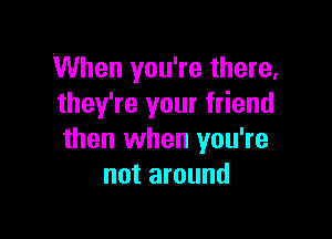 When you're there,
they're your friend

then when you're
not around