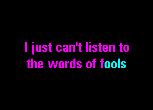 I iust can't listen to

the words of fools