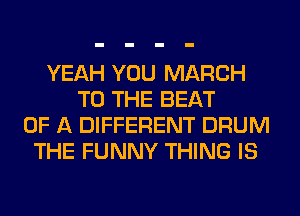 YEAH YOU MARCH
TO THE BEAT
OF A DIFFERENT DRUM
THE FUNNY THING IS