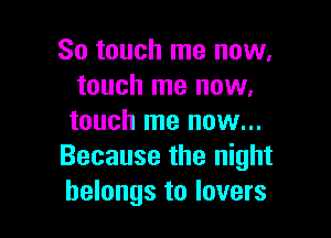 So touch me now,
touch me now,

touch me nuw...
Because the night
belongs to lovers