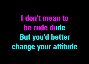 I don't mean to
be rude dude

But you'd better
change your attitude