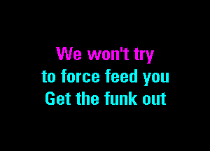 We won't try

to force feed you
Get the funk out