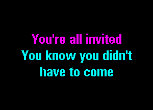 You're all invited

You know you didn't
have to come