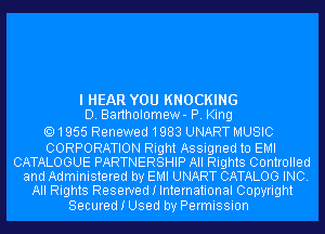 I HEAR YOU KNOCKING
D. Bartholomew- P. King

1955 Renewed1983 UNART MUSIC

CORPORATION Right Assigned to EMI
CATALOGUE PARTNERSHIP All Rights Controlled
and Administered by EMI UNART CATALOG INC.
All Rights Reserved I International Copyright

Secured I Used by Permission