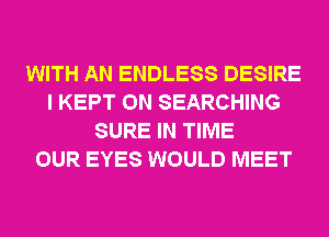 WITH AN ENDLESS DESIRE
I KEPT 0N SEARCHING
SURE IN TIME
OUR EYES WOULD MEET
