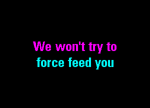 We won't try to

force feed you