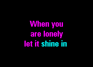 When you

are lonely
let it shine in