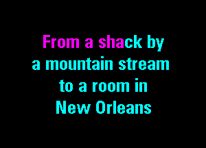 From a shack by
a mountain stream

to a room in
New Orleans