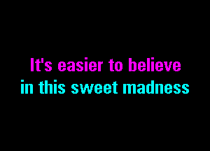 It's easier to believe

in this sweet madness