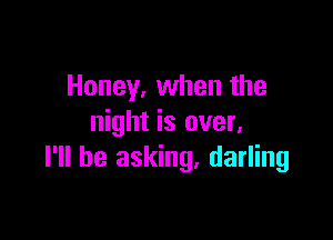 Honey, when the

night is over,
I'll be asking. darling