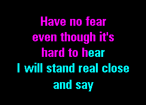 Have no fear
even though it's

hard to hear
I will stand real close

and say
