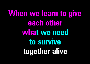 When we learn to give
each other

what we need
to survive
together alive