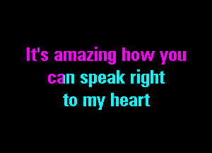It's amazing how you

can speak right
to my heart