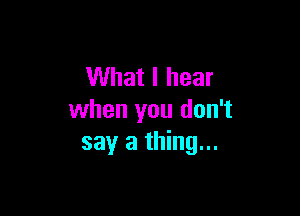 What I hear

when you don't
say a thing...