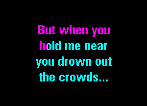 But when you
hold me near

you drown out
the crowds...